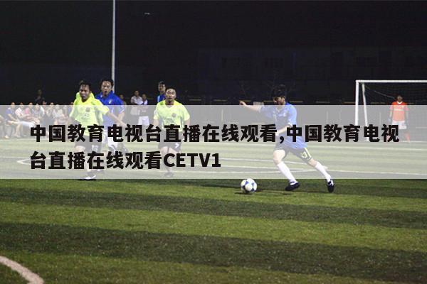 中国教育电视台直播在线观看,中国教育电视台直播在线观看CETV1