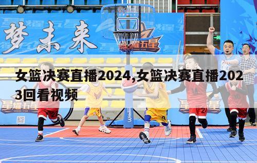 女篮决赛直播2024,女篮决赛直播2023回看视频